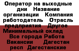 Оператор на выходные дни › Название организации ­ Компания-работодатель › Отрасль предприятия ­ Другое › Минимальный оклад ­ 1 - Все города Работа » Вакансии   . Дагестан респ.,Дагестанские Огни г.